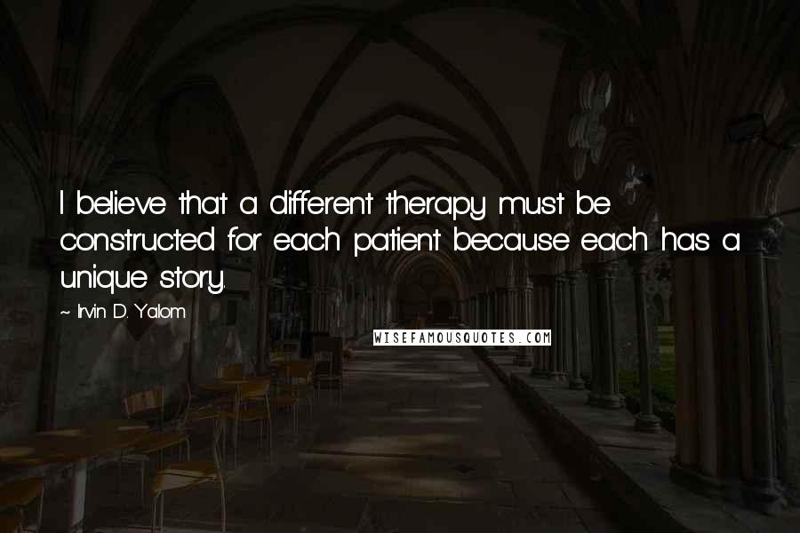 Irvin D. Yalom Quotes: I believe that a different therapy must be constructed for each patient because each has a unique story.