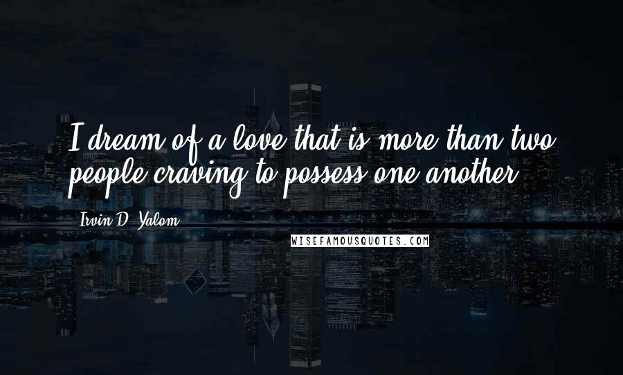 Irvin D. Yalom Quotes: I dream of a love that is more than two people craving to possess one another.