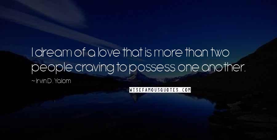 Irvin D. Yalom Quotes: I dream of a love that is more than two people craving to possess one another.