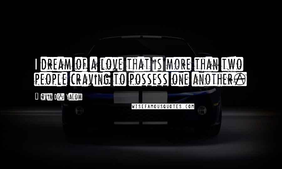 Irvin D. Yalom Quotes: I dream of a love that is more than two people craving to possess one another.