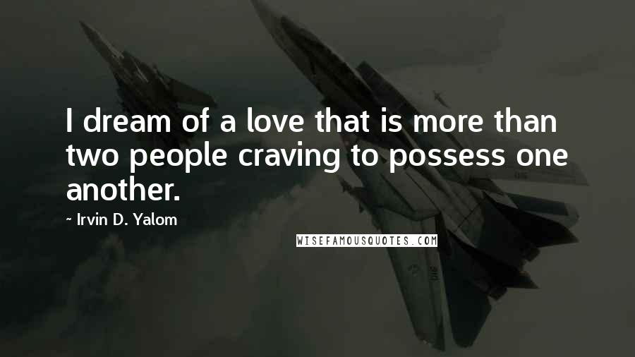 Irvin D. Yalom Quotes: I dream of a love that is more than two people craving to possess one another.