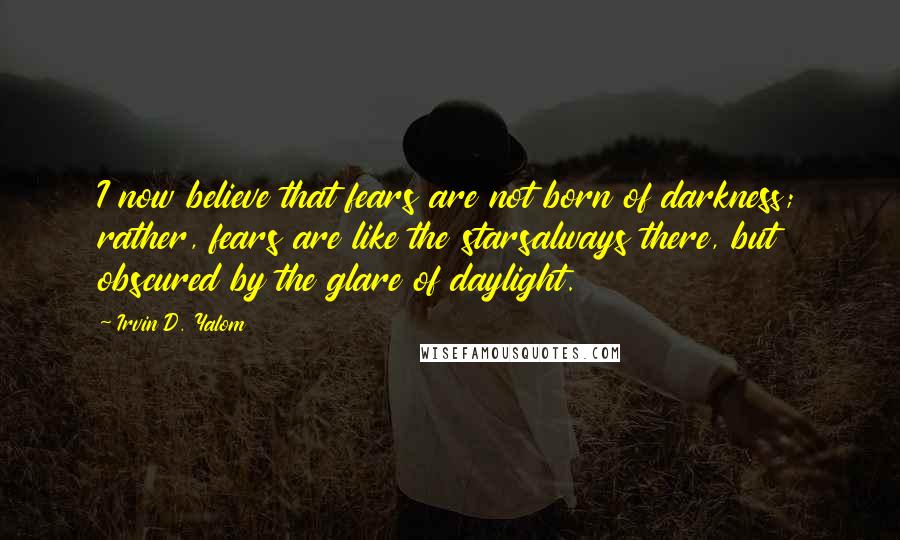 Irvin D. Yalom Quotes: I now believe that fears are not born of darkness; rather, fears are like the starsalways there, but obscured by the glare of daylight.