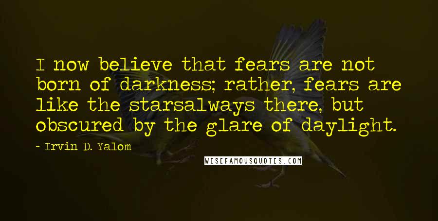 Irvin D. Yalom Quotes: I now believe that fears are not born of darkness; rather, fears are like the starsalways there, but obscured by the glare of daylight.