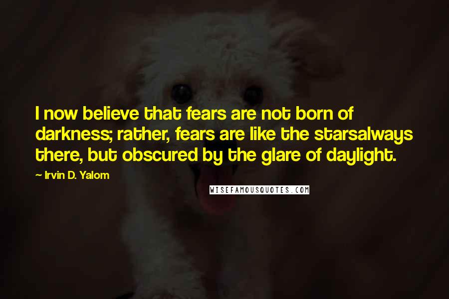 Irvin D. Yalom Quotes: I now believe that fears are not born of darkness; rather, fears are like the starsalways there, but obscured by the glare of daylight.