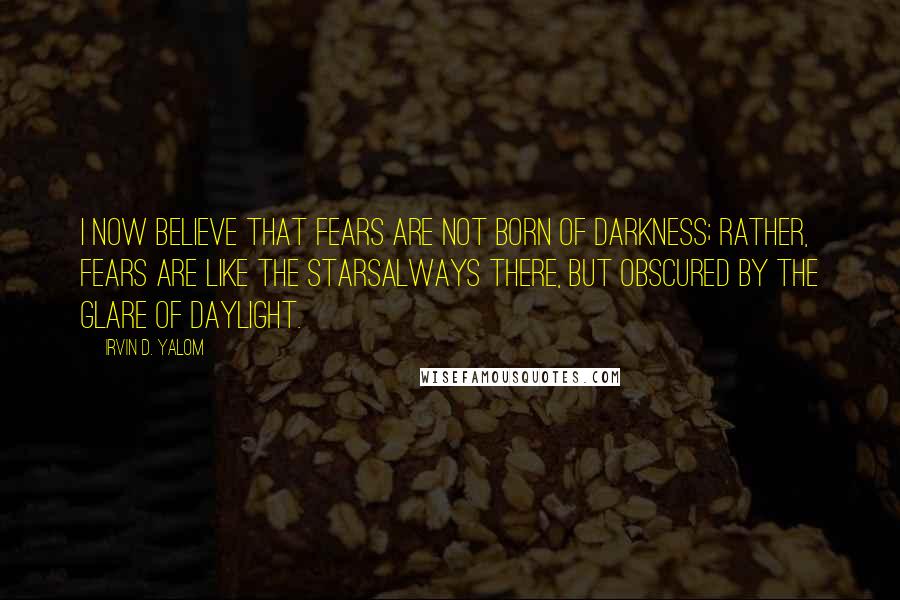 Irvin D. Yalom Quotes: I now believe that fears are not born of darkness; rather, fears are like the starsalways there, but obscured by the glare of daylight.