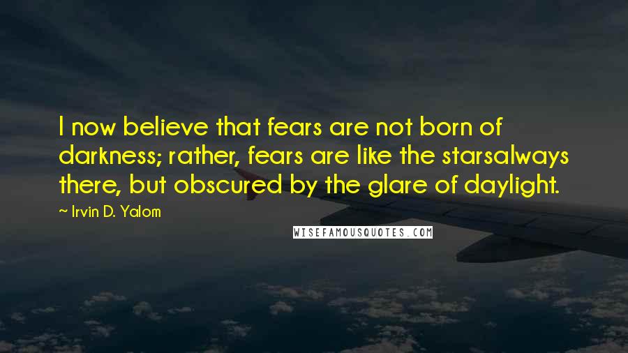 Irvin D. Yalom Quotes: I now believe that fears are not born of darkness; rather, fears are like the starsalways there, but obscured by the glare of daylight.