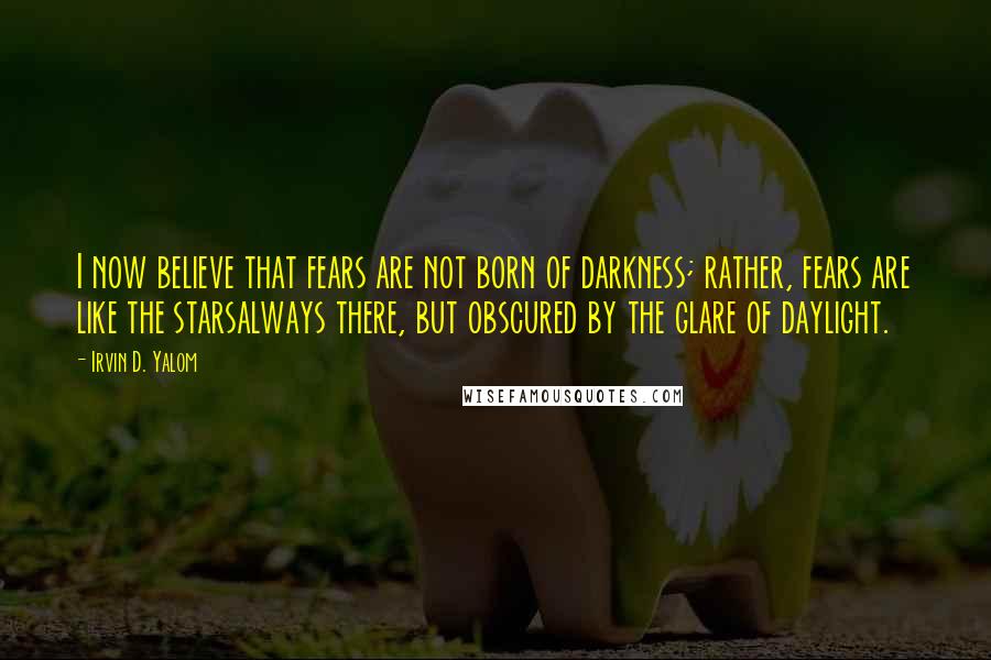 Irvin D. Yalom Quotes: I now believe that fears are not born of darkness; rather, fears are like the starsalways there, but obscured by the glare of daylight.