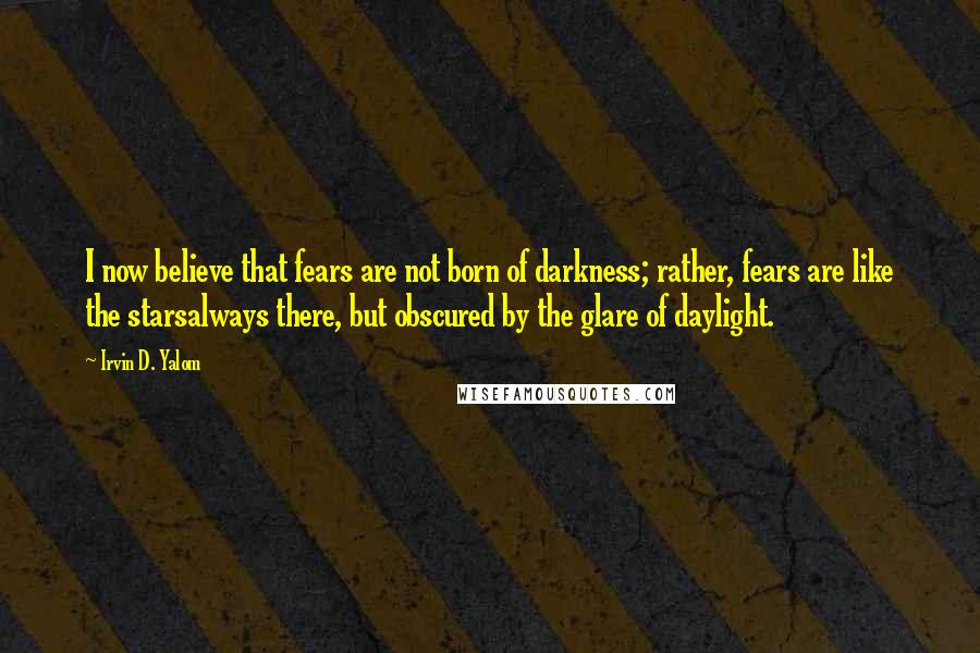 Irvin D. Yalom Quotes: I now believe that fears are not born of darkness; rather, fears are like the starsalways there, but obscured by the glare of daylight.