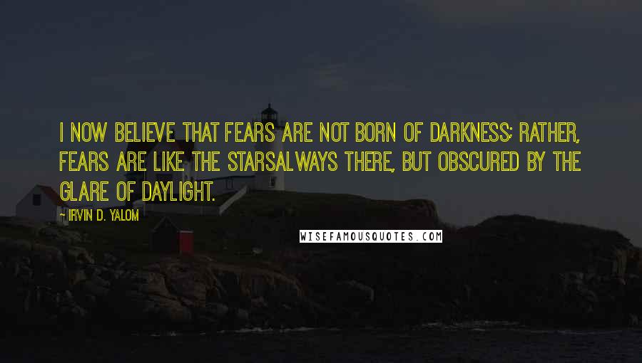 Irvin D. Yalom Quotes: I now believe that fears are not born of darkness; rather, fears are like the starsalways there, but obscured by the glare of daylight.