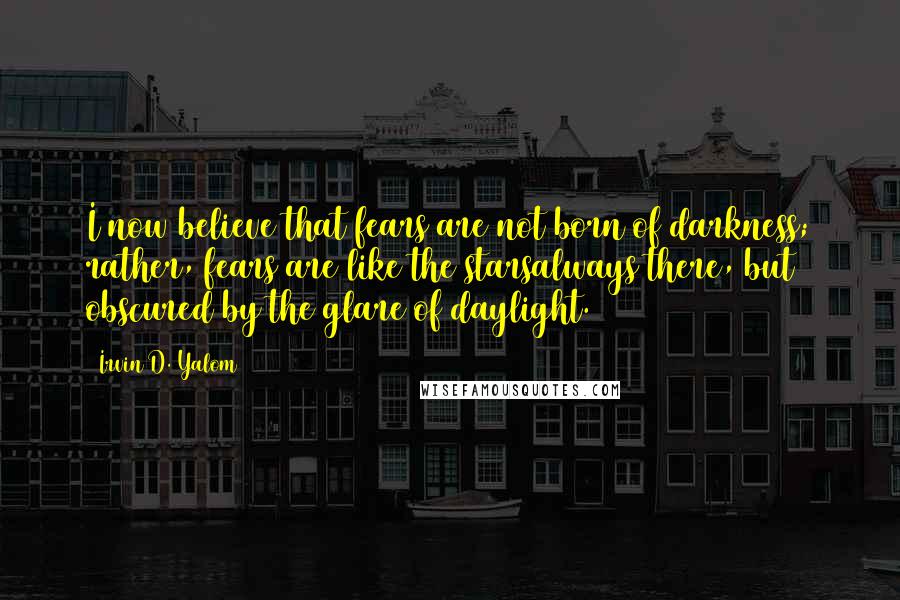 Irvin D. Yalom Quotes: I now believe that fears are not born of darkness; rather, fears are like the starsalways there, but obscured by the glare of daylight.