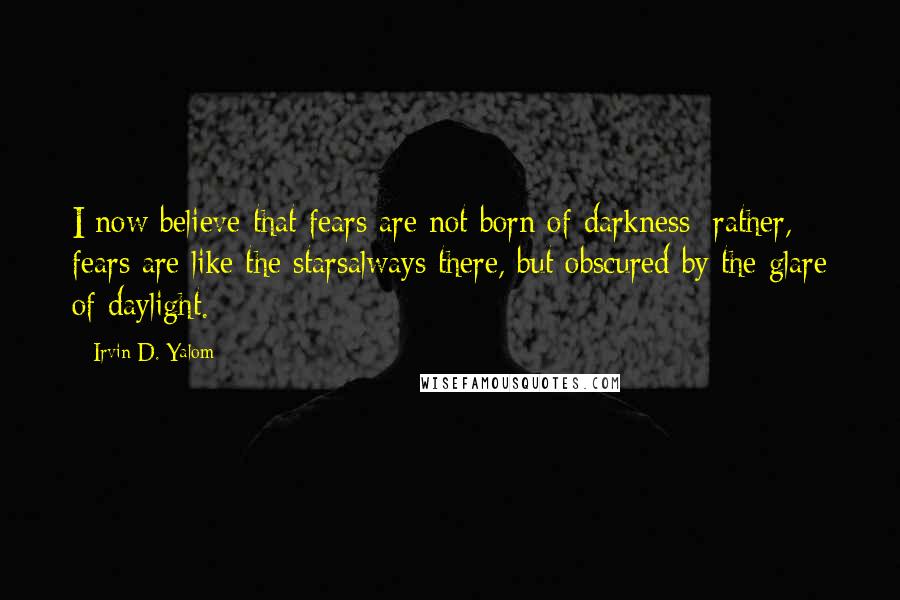 Irvin D. Yalom Quotes: I now believe that fears are not born of darkness; rather, fears are like the starsalways there, but obscured by the glare of daylight.