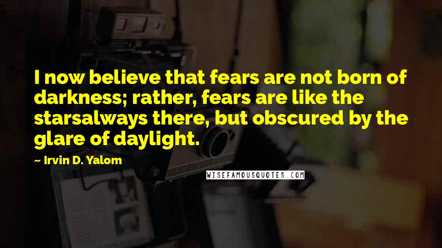 Irvin D. Yalom Quotes: I now believe that fears are not born of darkness; rather, fears are like the starsalways there, but obscured by the glare of daylight.