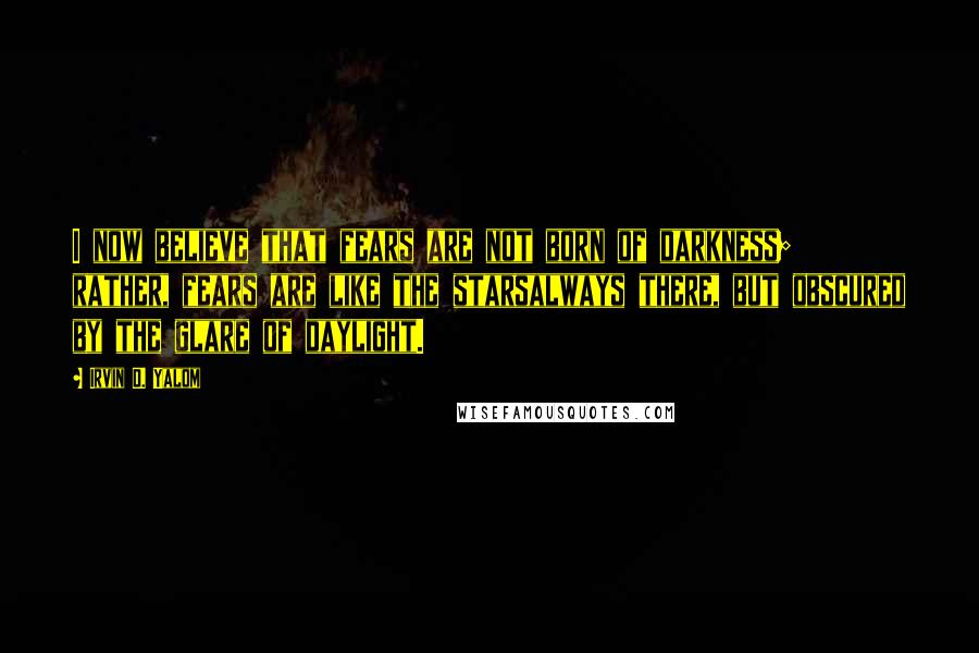 Irvin D. Yalom Quotes: I now believe that fears are not born of darkness; rather, fears are like the starsalways there, but obscured by the glare of daylight.