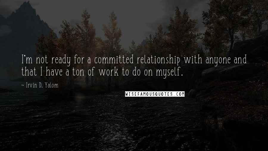 Irvin D. Yalom Quotes: I'm not ready for a committed relationship with anyone and that I have a ton of work to do on myself.