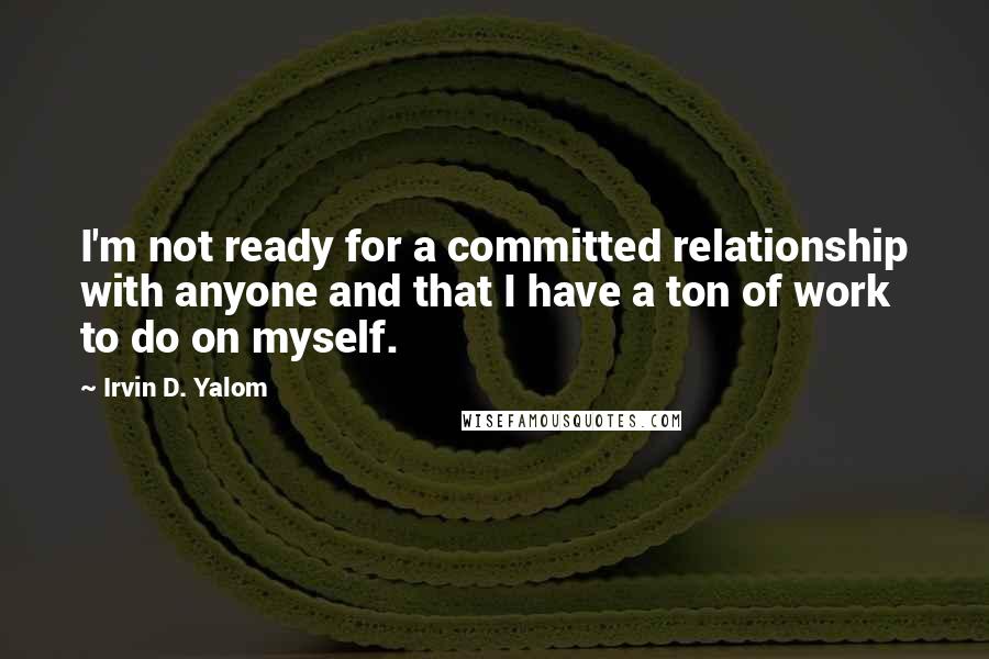 Irvin D. Yalom Quotes: I'm not ready for a committed relationship with anyone and that I have a ton of work to do on myself.