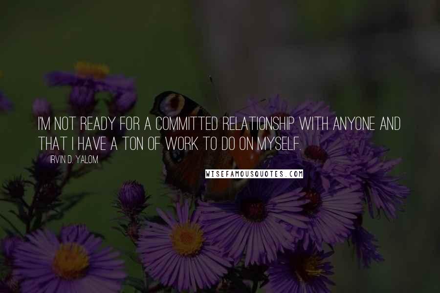 Irvin D. Yalom Quotes: I'm not ready for a committed relationship with anyone and that I have a ton of work to do on myself.