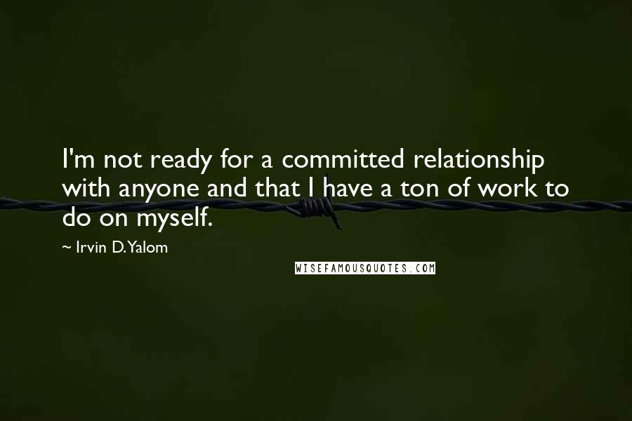 Irvin D. Yalom Quotes: I'm not ready for a committed relationship with anyone and that I have a ton of work to do on myself.