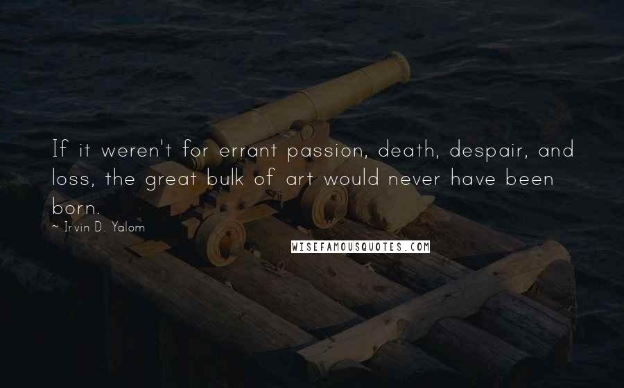 Irvin D. Yalom Quotes: If it weren't for errant passion, death, despair, and loss, the great bulk of art would never have been born.