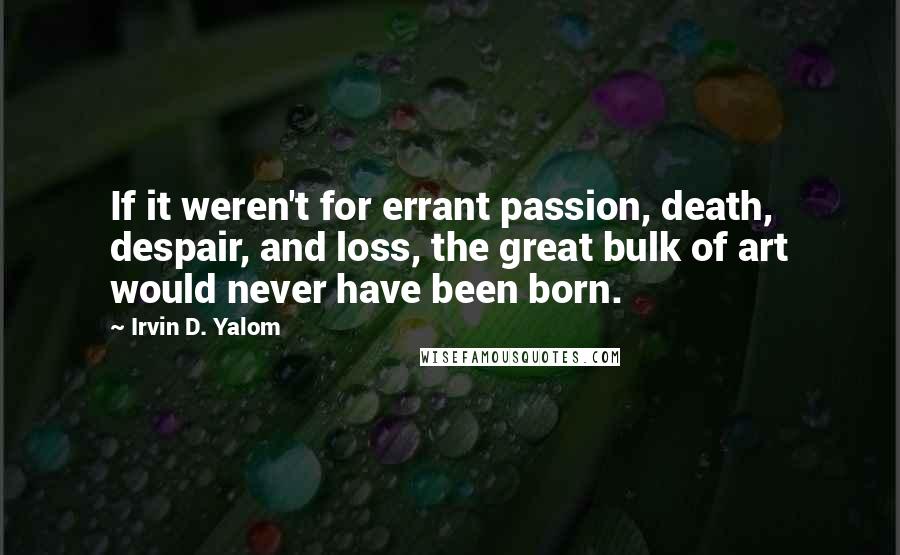 Irvin D. Yalom Quotes: If it weren't for errant passion, death, despair, and loss, the great bulk of art would never have been born.