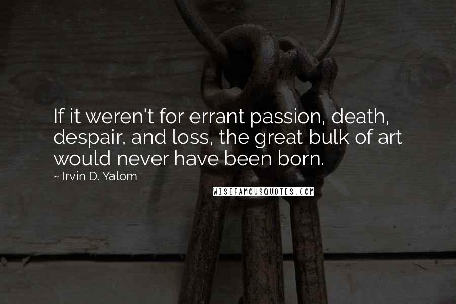 Irvin D. Yalom Quotes: If it weren't for errant passion, death, despair, and loss, the great bulk of art would never have been born.