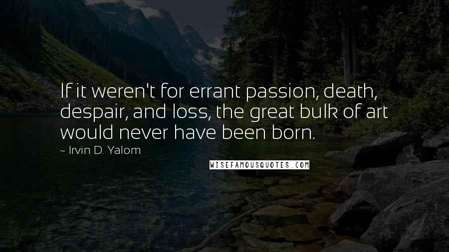 Irvin D. Yalom Quotes: If it weren't for errant passion, death, despair, and loss, the great bulk of art would never have been born.