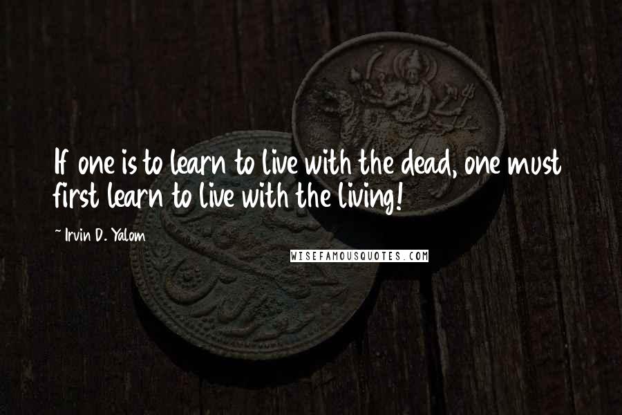 Irvin D. Yalom Quotes: If one is to learn to live with the dead, one must first learn to live with the living!