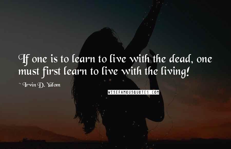 Irvin D. Yalom Quotes: If one is to learn to live with the dead, one must first learn to live with the living!