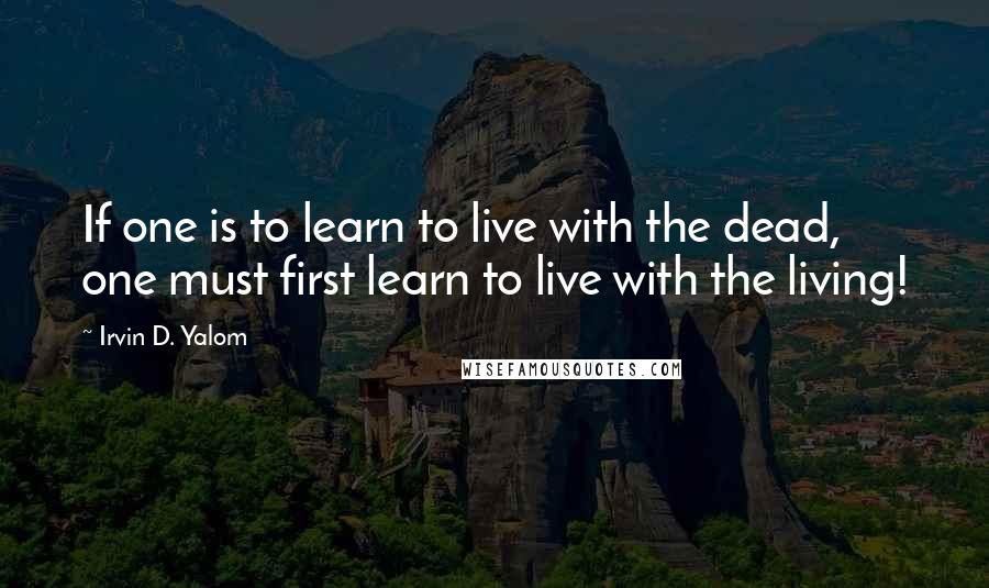 Irvin D. Yalom Quotes: If one is to learn to live with the dead, one must first learn to live with the living!