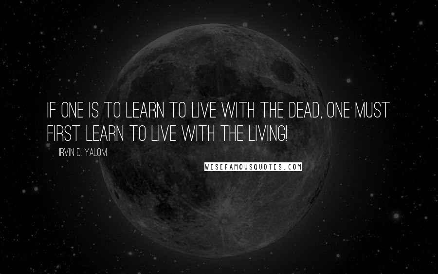 Irvin D. Yalom Quotes: If one is to learn to live with the dead, one must first learn to live with the living!