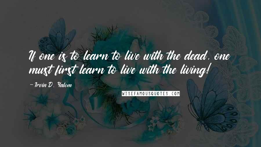 Irvin D. Yalom Quotes: If one is to learn to live with the dead, one must first learn to live with the living!