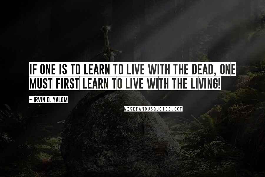 Irvin D. Yalom Quotes: If one is to learn to live with the dead, one must first learn to live with the living!