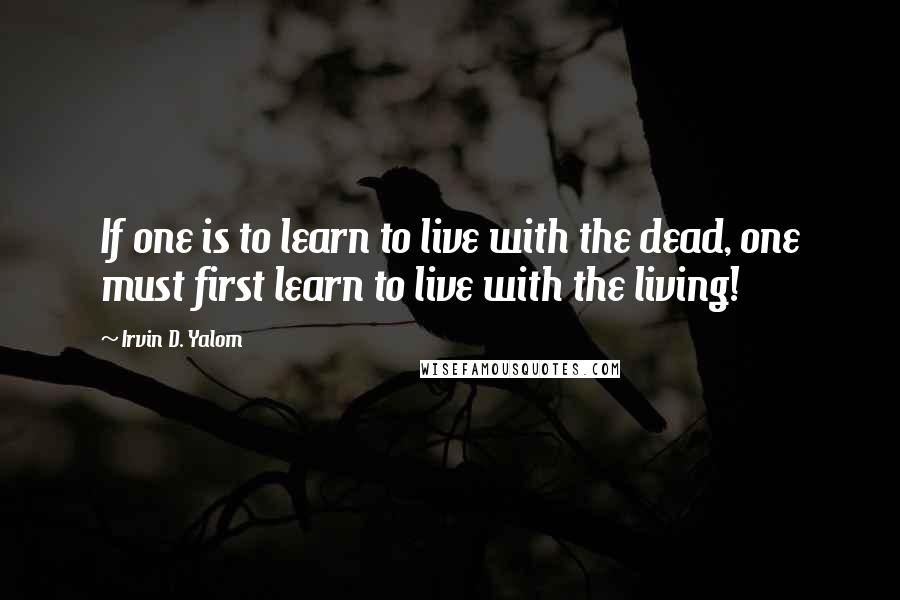 Irvin D. Yalom Quotes: If one is to learn to live with the dead, one must first learn to live with the living!