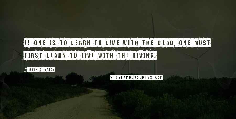 Irvin D. Yalom Quotes: If one is to learn to live with the dead, one must first learn to live with the living!