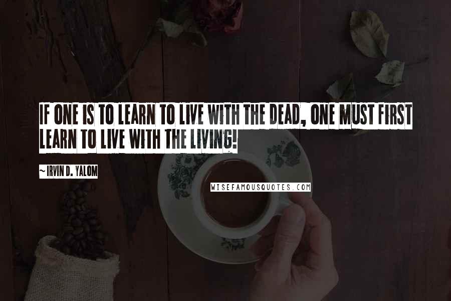 Irvin D. Yalom Quotes: If one is to learn to live with the dead, one must first learn to live with the living!