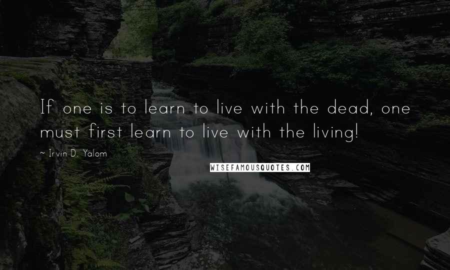 Irvin D. Yalom Quotes: If one is to learn to live with the dead, one must first learn to live with the living!