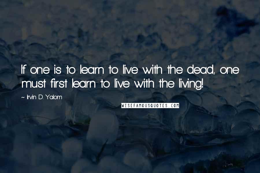 Irvin D. Yalom Quotes: If one is to learn to live with the dead, one must first learn to live with the living!