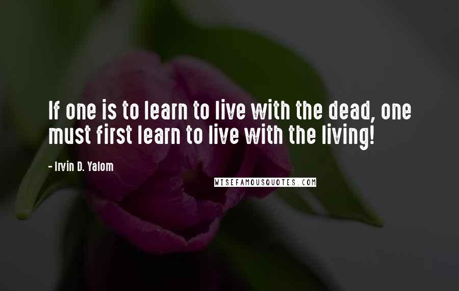 Irvin D. Yalom Quotes: If one is to learn to live with the dead, one must first learn to live with the living!