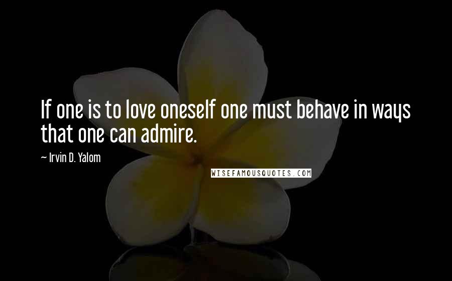 Irvin D. Yalom Quotes: If one is to love oneself one must behave in ways that one can admire.