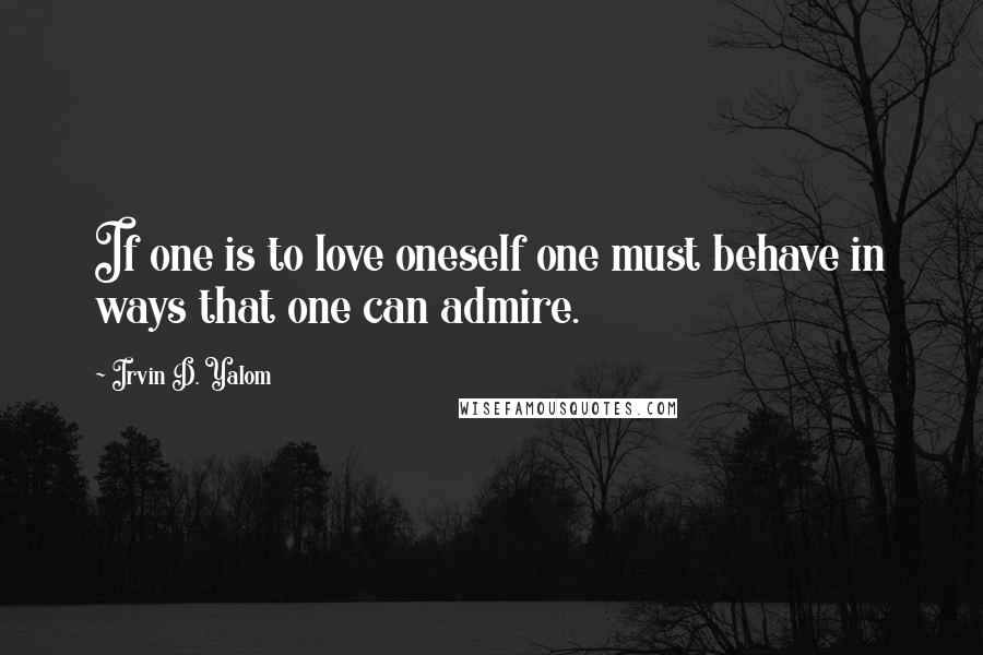 Irvin D. Yalom Quotes: If one is to love oneself one must behave in ways that one can admire.