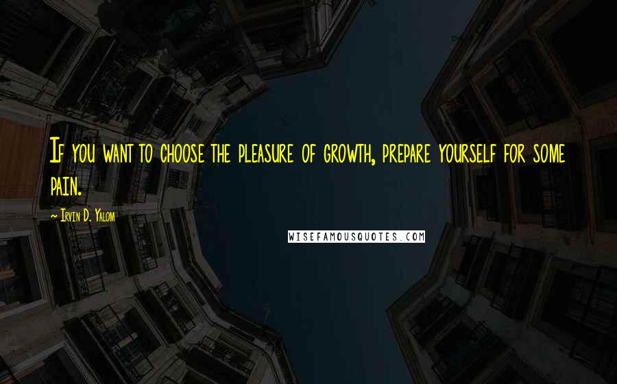 Irvin D. Yalom Quotes: If you want to choose the pleasure of growth, prepare yourself for some pain.