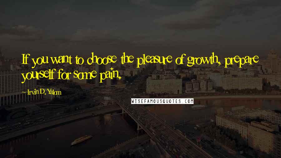 Irvin D. Yalom Quotes: If you want to choose the pleasure of growth, prepare yourself for some pain.