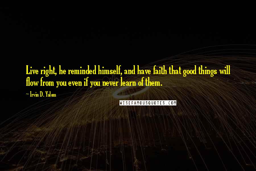 Irvin D. Yalom Quotes: Live right, he reminded himself, and have faith that good things will flow from you even if you never learn of them.