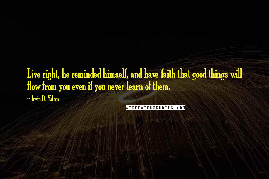 Irvin D. Yalom Quotes: Live right, he reminded himself, and have faith that good things will flow from you even if you never learn of them.