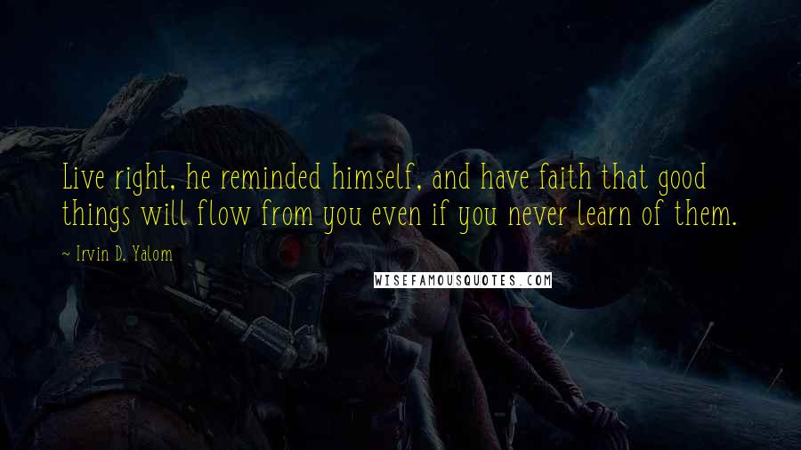 Irvin D. Yalom Quotes: Live right, he reminded himself, and have faith that good things will flow from you even if you never learn of them.