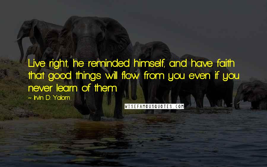 Irvin D. Yalom Quotes: Live right, he reminded himself, and have faith that good things will flow from you even if you never learn of them.