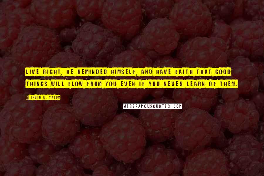 Irvin D. Yalom Quotes: Live right, he reminded himself, and have faith that good things will flow from you even if you never learn of them.