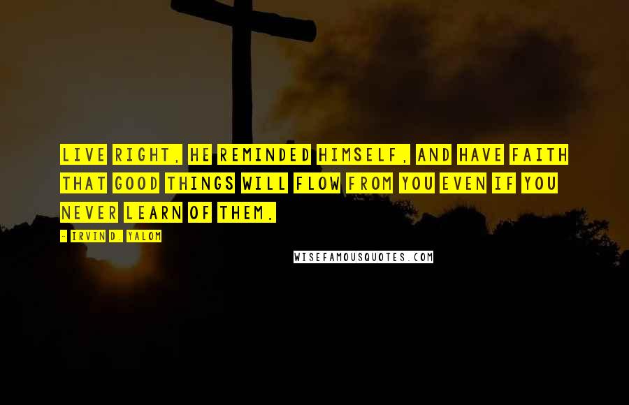 Irvin D. Yalom Quotes: Live right, he reminded himself, and have faith that good things will flow from you even if you never learn of them.