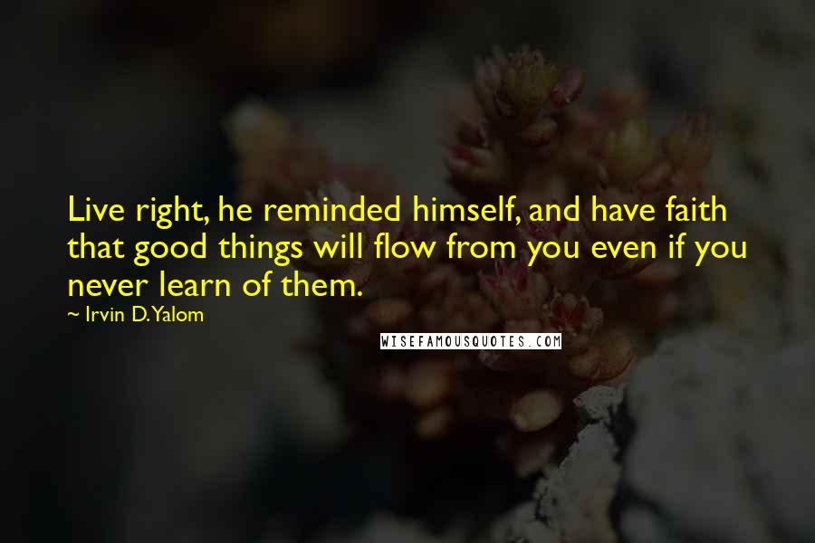 Irvin D. Yalom Quotes: Live right, he reminded himself, and have faith that good things will flow from you even if you never learn of them.