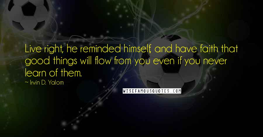 Irvin D. Yalom Quotes: Live right, he reminded himself, and have faith that good things will flow from you even if you never learn of them.