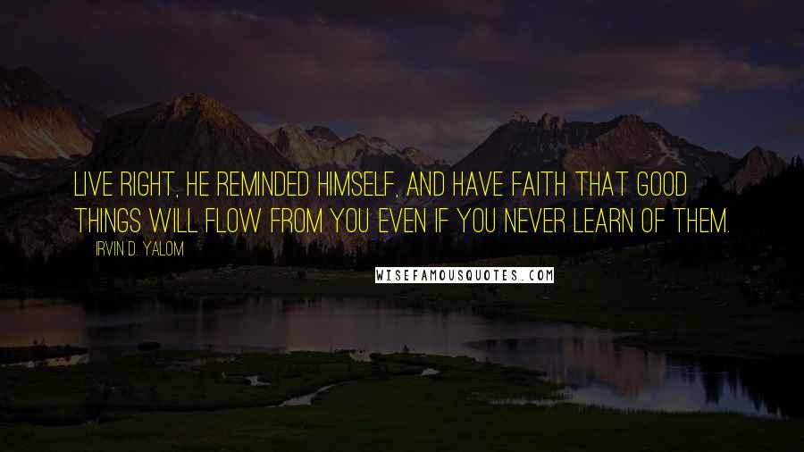 Irvin D. Yalom Quotes: Live right, he reminded himself, and have faith that good things will flow from you even if you never learn of them.